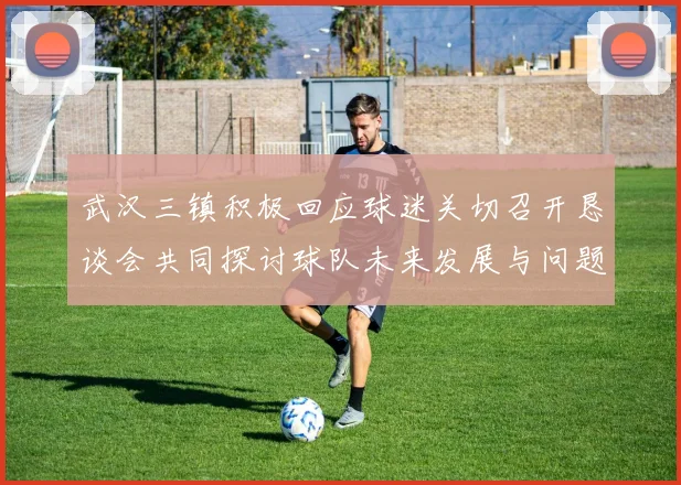 武汉三镇积极回应球迷关切召开恳谈会共同探讨球队未来发展与问题解决