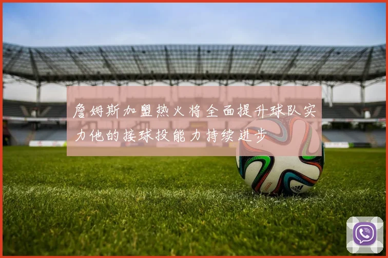 詹姆斯加盟热火将全面提升球队实力他的接球投能力持续进步