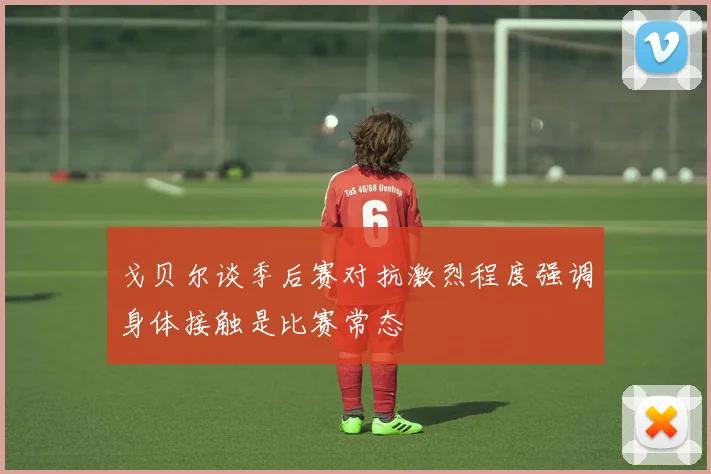 戈贝尔谈季后赛对抗激烈程度强调身体接触是比赛常态