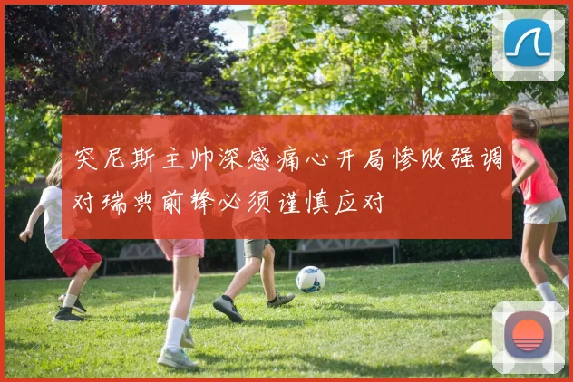 突尼斯主帅深感痛心开局惨败强调对瑞典前锋必须谨慎应对