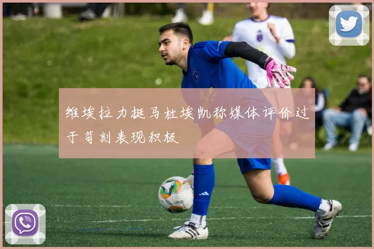 维埃拉力挺马杜埃凯称媒体评价过于苛刻表现积极