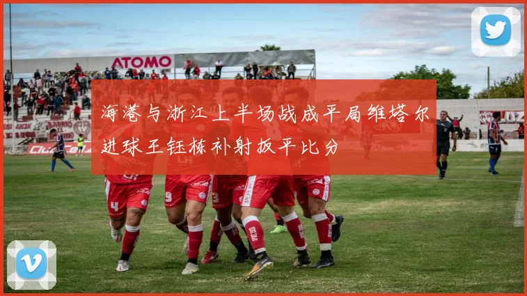 海港与浙江上半场战成平局维塔尔进球王钰栋补射扳平比分