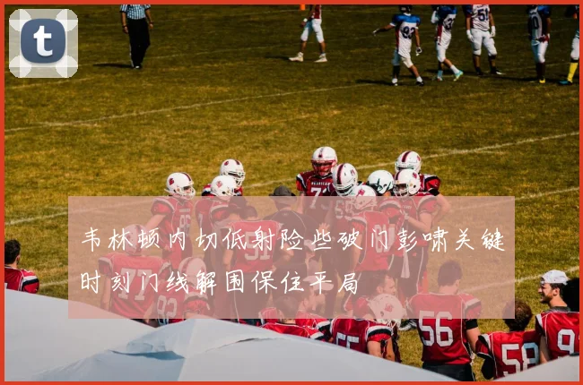 韦林顿内切低射险些破门彭啸关键时刻门线解围保住平局
