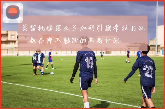 莫雷托透露米兰加码引援希拉打乱囧叔在那不勒斯的布局计划