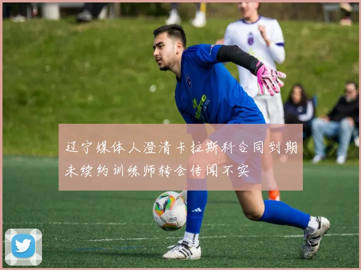 辽宁媒体人澄清卡拉斯科合同到期未续约训练师转会传闻不实