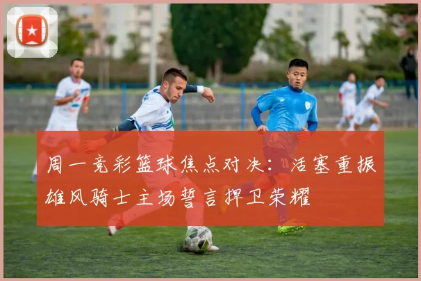 周一竞彩篮球焦点对决：活塞重振雄风骑士主场誓言捍卫荣耀
