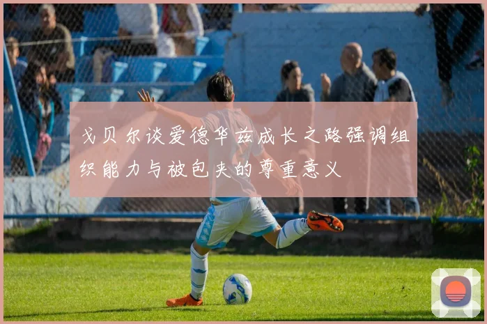 戈贝尔谈爱德华兹成长之路强调组织能力与被包夹的尊重意义
