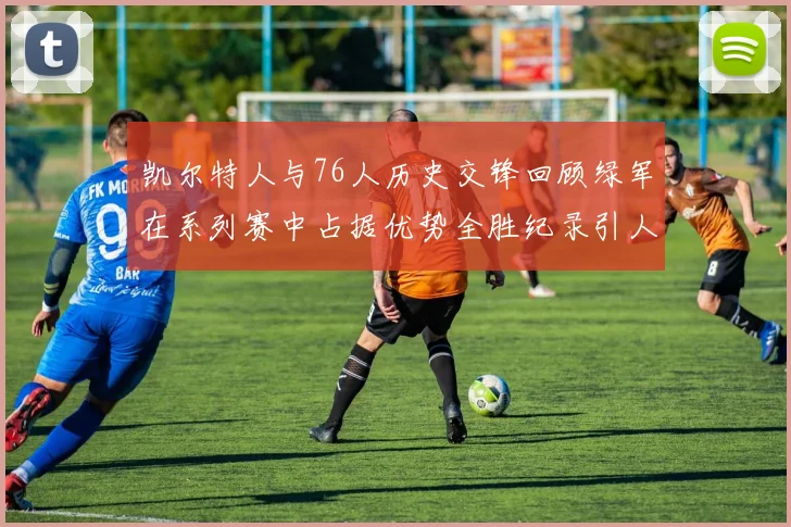 凯尔特人与76人历史交锋回顾绿军在系列赛中占据优势全胜纪录引人关注