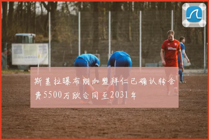 斯基拉曝布朗加盟拜仁已确认转会费5500万欧合同至2031年